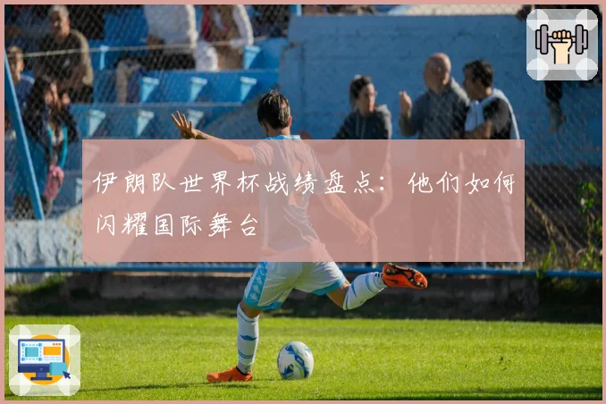 伊朗队世界杯战绩盘点:他们如何闪耀国际舞台