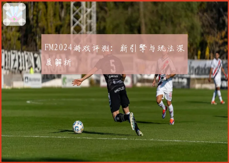 FM2024游戏评测：新引擎与玩法深度解析