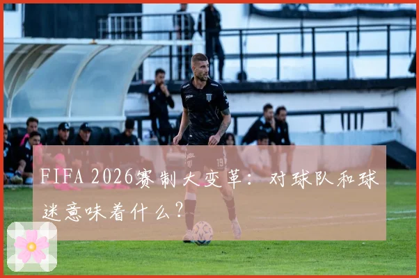 FIFA 2026赛制大变革：对球队和球迷意味着什么？