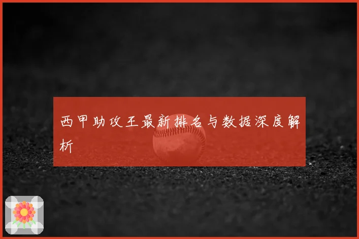 西甲助攻王最新排名与数据深度解析