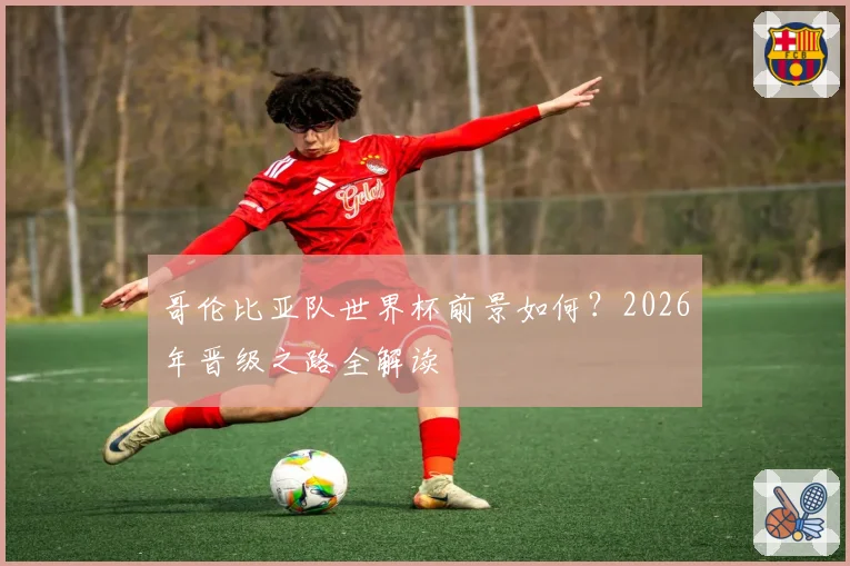 哥伦比亚队世界杯前景如何？2026年晋级之路全解读