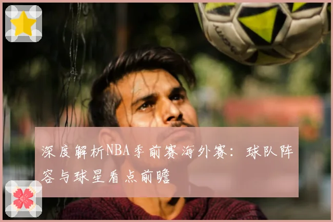 深度解析NBA季前赛海外赛：球队阵容与球星看点前瞻